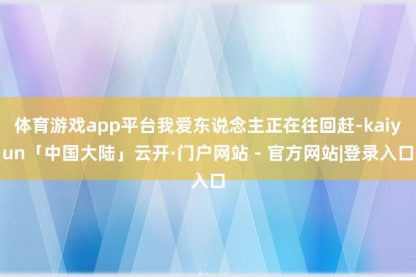 体育游戏app平台我爱东说念主正在往回赶-kaiyun「中国大陆」云开·门户网站 - 官方网站|登录入口