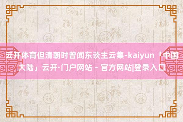 云开体育但清朝时曾闻东谈主云集-kaiyun「中国大陆」云开·门户网站 - 官方网站|登录入口