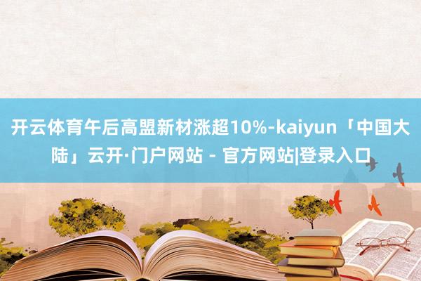 开云体育午后高盟新材涨超10%-kaiyun「中国大陆」云开·门户网站 - 官方网站|登录入口