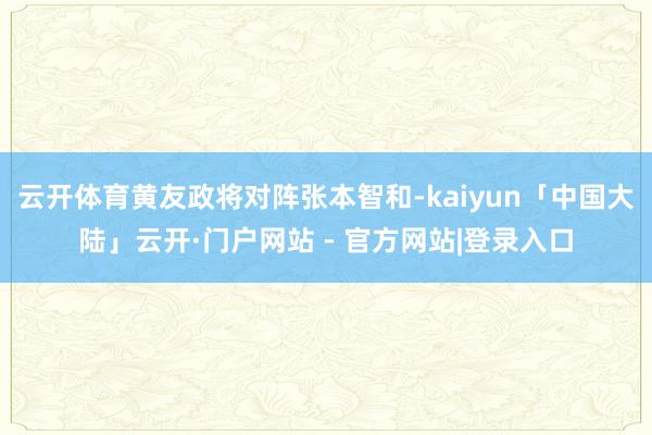 云开体育黄友政将对阵张本智和-kaiyun「中国大陆」云开·门户网站 - 官方网站|登录入口