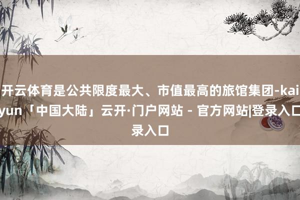 开云体育是公共限度最大、市值最高的旅馆集团-kaiyun「中国大陆」云开·门户网站 - 官方网站|登录入口