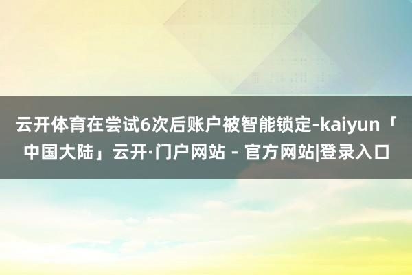 云开体育在尝试6次后账户被智能锁定-kaiyun「中国大陆」云开·门户网站 - 官方网站|登录入口