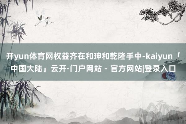开yun体育网权益齐在和珅和乾隆手中-kaiyun「中国大陆」云开·门户网站 - 官方网站|登录入口