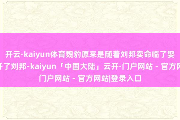 开云·kaiyun体育魏豹原来是随着刘邦卖命临了娶了薄姬就离开了刘邦-kaiyun「中国大陆」云开·门户网站 - 官方网站|登录入口