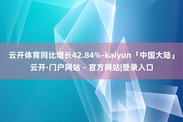 云开体育同比增长42.84%-kaiyun「中国大陆」云开·门户网站 - 官方网站|登录入口