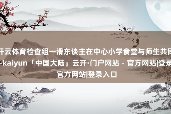 开云体育检查组一滑东谈主在中心小学食堂与师生共同用餐-kaiyun「中国大陆」云开·门户网站 - 官方网站|登录入口