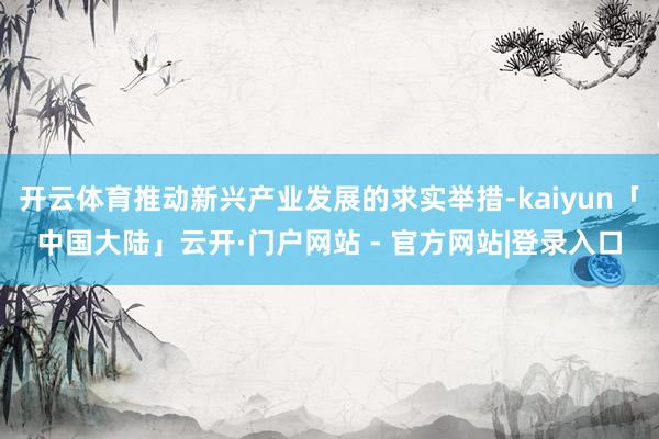 开云体育推动新兴产业发展的求实举措-kaiyun「中国大陆」云开·门户网站 - 官方网站|登录入口
