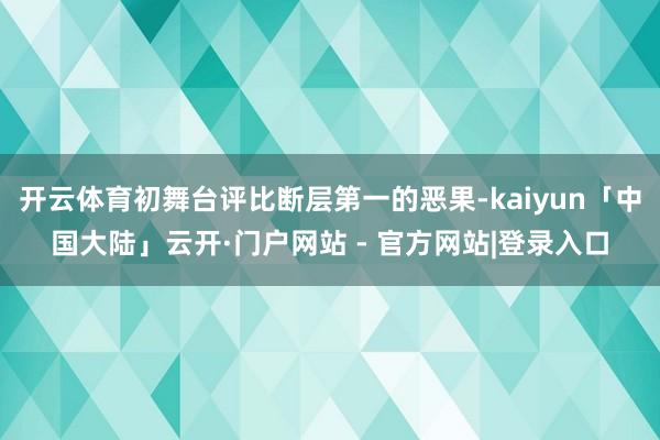 开云体育初舞台评比断层第一的恶果-kaiyun「中国大陆」云开·门户网站 - 官方网站|登录入口