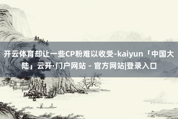 开云体育却让一些CP粉难以收受-kaiyun「中国大陆」云开·门户网站 - 官方网站|登录入口