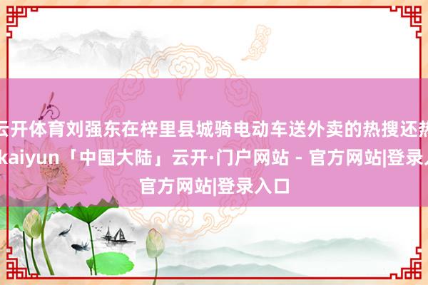 云开体育刘强东在梓里县城骑电动车送外卖的热搜还热乎-kaiyun「中国大陆」云开·门户网站 - 官方网站|登录入口