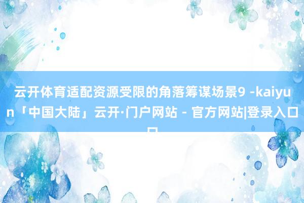 云开体育适配资源受限的角落筹谋场景9 -kaiyun「中国大陆」云开·门户网站 - 官方网站|登录入口