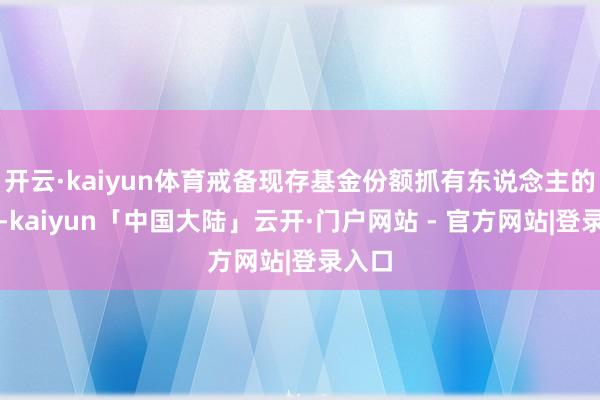 开云·kaiyun体育戒备现存基金份额抓有东说念主的利益-kaiyun「中国大陆」云开·门户网站 - 官方网站|登录入口