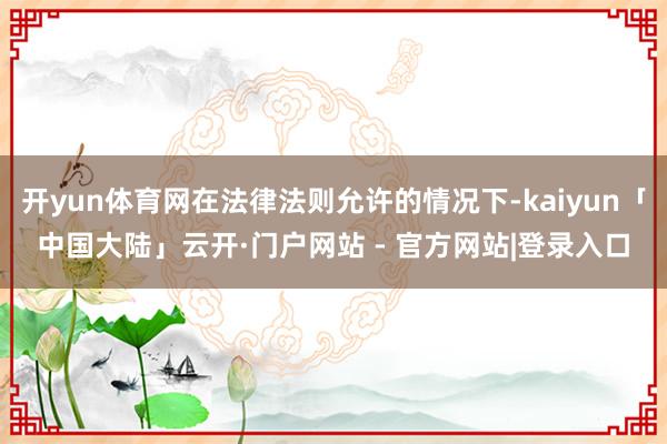 开yun体育网在法律法则允许的情况下-kaiyun「中国大陆」云开·门户网站 - 官方网站|登录入口