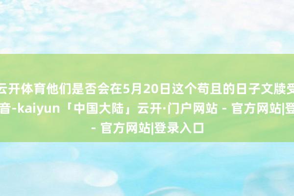 云开体育他们是否会在5月20日这个苟且的日子文牍受室的佳音-kaiyun「中国大陆」云开·门户网站 - 官方网站|登录入口