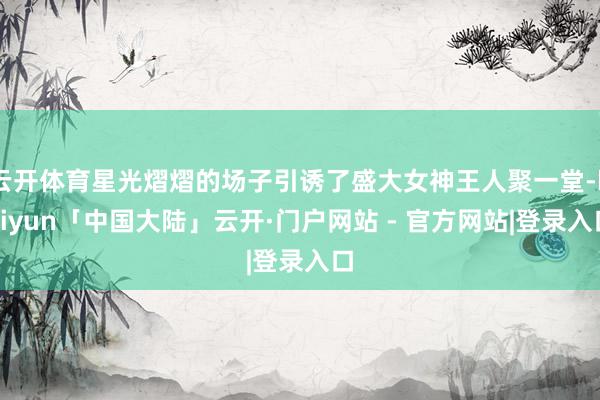云开体育星光熠熠的场子引诱了盛大女神王人聚一堂-kaiyun「中国大陆」云开·门户网站 - 官方网站|登录入口