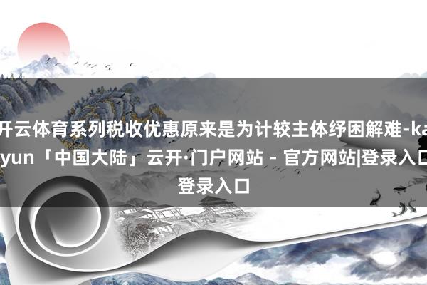 开云体育系列税收优惠原来是为计较主体纾困解难-kaiyun「中国大陆」云开·门户网站 - 官方网站|登录入口