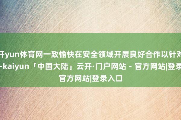 开yun体育网一致愉快在安全领域开展良好合作以针对中国-kaiyun「中国大陆」云开·门户网站 - 官方网站|登录入口