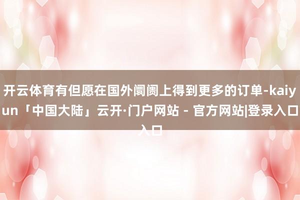 开云体育有但愿在国外阛阓上得到更多的订单-kaiyun「中国大陆」云开·门户网站 - 官方网站|登录入口
