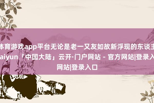 体育游戏app平台无论是老一又友如故新浮现的东谈主-kaiyun「中国大陆」云开·门户网站 - 官方网站|登录入口