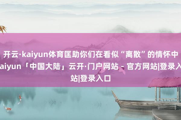 开云·kaiyun体育匡助你们在看似“离散”的情怀中-kaiyun「中国大陆」云开·门户网站 - 官方网站|登录入口