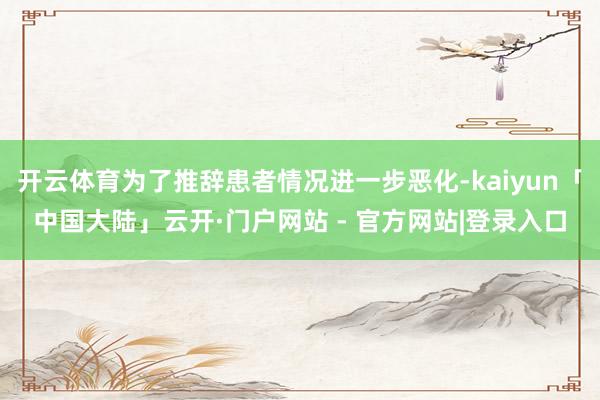 开云体育为了推辞患者情况进一步恶化-kaiyun「中国大陆」云开·门户网站 - 官方网站|登录入口