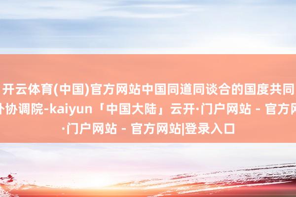 开云体育(中国)官方网站中国同道同谈合的国度共同倡议斥地海外协调院-kaiyun「中国大陆」云开·门户网站 - 官方网站|登录入口