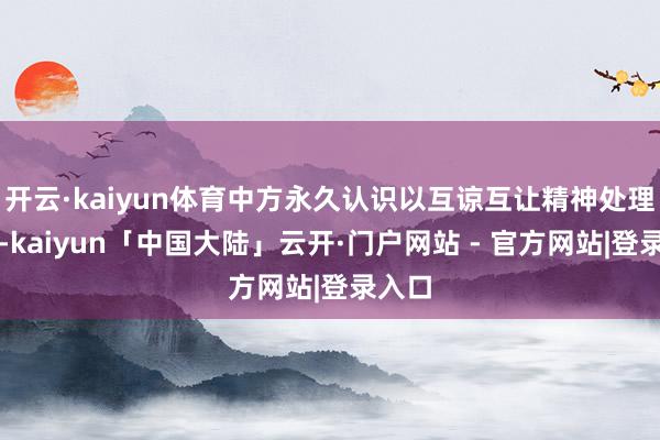 开云·kaiyun体育中方永久认识以互谅互让精神处理不对-kaiyun「中国大陆」云开·门户网站 - 官方网站|登录入口
