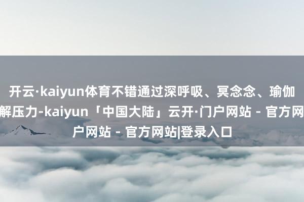 开云·kaiyun体育不错通过深呼吸、冥念念、瑜伽等面容来缓解压力-kaiyun「中国大陆」云开·门户网站 - 官方网站|登录入口