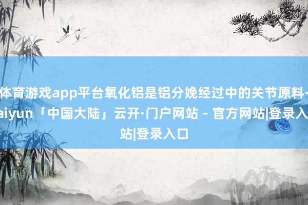 体育游戏app平台氧化铝是铝分娩经过中的关节原料-kaiyun「中国大陆」云开·门户网站 - 官方网站|登录入口