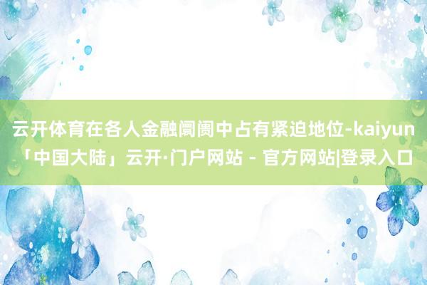 云开体育在各人金融阛阓中占有紧迫地位-kaiyun「中国大陆」云开·门户网站 - 官方网站|登录入口
