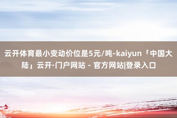 云开体育最小变动价位是5元/吨-kaiyun「中国大陆」云开·门户网站 - 官方网站|登录入口