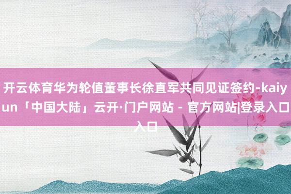开云体育华为轮值董事长徐直军共同见证签约-kaiyun「中国大陆」云开·门户网站 - 官方网站|登录入口