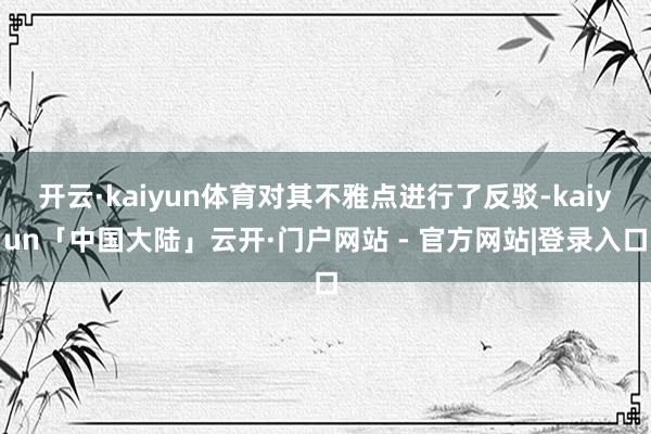 开云·kaiyun体育对其不雅点进行了反驳-kaiyun「中国大陆」云开·门户网站 - 官方网站|登录入口