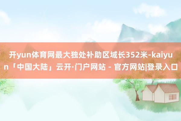 开yun体育网最大独处补助区域长352米-kaiyun「中国大陆」云开·门户网站 - 官方网站|登录入口