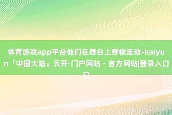 体育游戏app平台他们在舞台上穿梭走动-kaiyun「中国大陆」云开·门户网站 - 官方网站|登录入口
