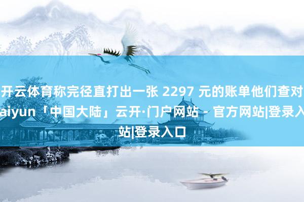 开云体育称完径直打出一张 2297 元的账单他们查对-kaiyun「中国大陆」云开·门户网站 - 官方网站|登录入口