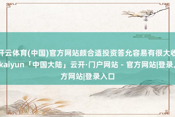 开云体育(中国)官方网站颇合适投资答允容易有很大收成-kaiyun「中国大陆」云开·门户网站 - 官方网站|登录入口