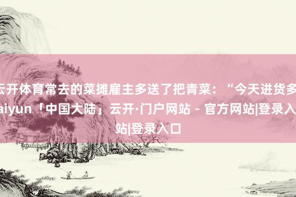 云开体育常去的菜摊雇主多送了把青菜：“今天进货多-kaiyun「中国大陆」云开·门户网站 - 官方网站|登录入口