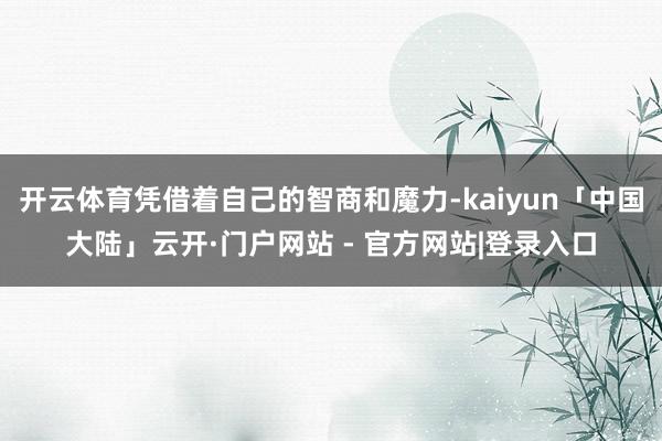 开云体育凭借着自己的智商和魔力-kaiyun「中国大陆」云开·门户网站 - 官方网站|登录入口