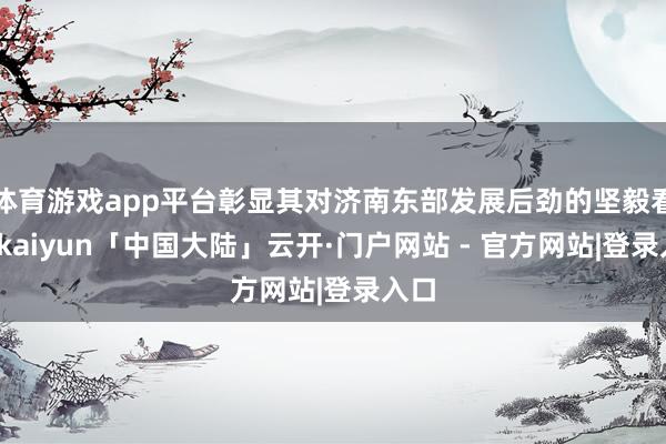 体育游戏app平台彰显其对济南东部发展后劲的坚毅看好-kaiyun「中国大陆」云开·门户网站 - 官方网站|登录入口