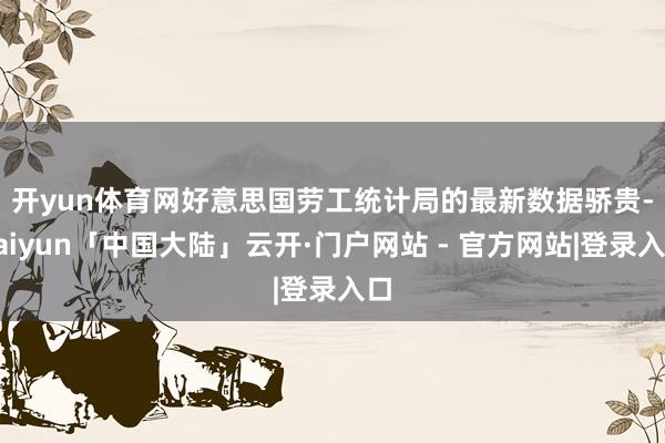 开yun体育网　　好意思国劳工统计局的最新数据骄贵-kaiyun「中国大陆」云开·门户网站 - 官方网站|登录入口