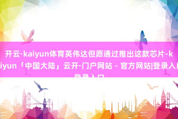 开云·kaiyun体育英伟达但愿通过推出这款芯片-kaiyun「中国大陆」云开·门户网站 - 官方网站|登录入口