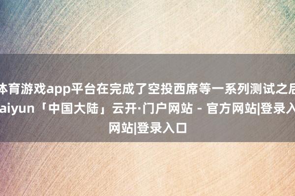 体育游戏app平台在完成了空投西席等一系列测试之后-kaiyun「中国大陆」云开·门户网站 - 官方网站|登录入口