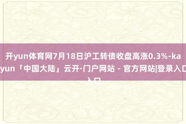 开yun体育网7月18日沪工转债收盘高涨0.3%-kaiyun「中国大陆」云开·门户网站 - 官方网站|登录入口