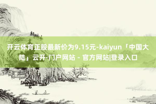 开云体育正股最新价为9.15元-kaiyun「中国大陆」云开·门户网站 - 官方网站|登录入口