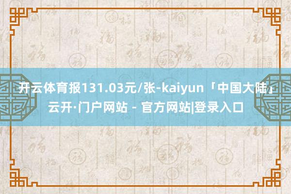 开云体育报131.03元/张-kaiyun「中国大陆」云开·门户网站 - 官方网站|登录入口