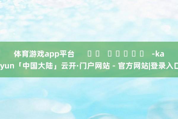体育游戏app平台      		  					  -kaiyun「中国大陆」云开·门户网站 - 官方网站|登录入口