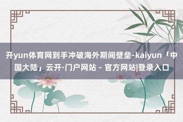 开yun体育网到手冲破海外期间壁垒-kaiyun「中国大陆」云开·门户网站 - 官方网站|登录入口