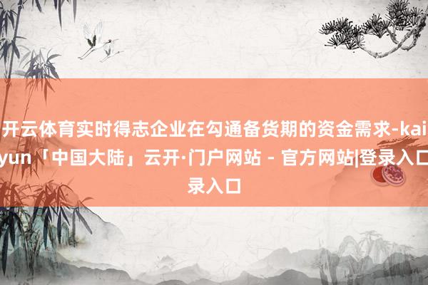 开云体育实时得志企业在勾通备货期的资金需求-kaiyun「中国大陆」云开·门户网站 - 官方网站|登录入口