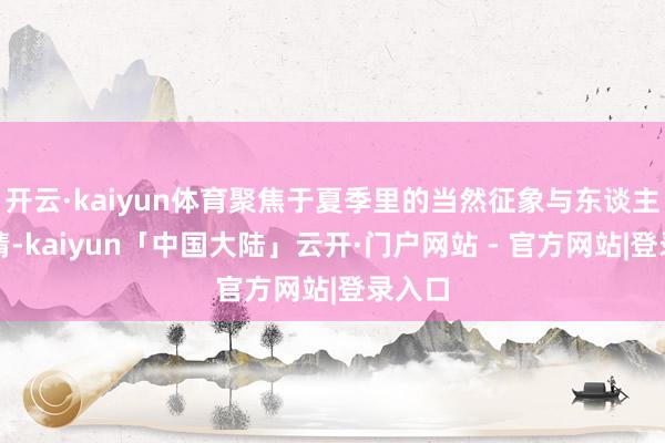 开云·kaiyun体育聚焦于夏季里的当然征象与东谈主文风情-kaiyun「中国大陆」云开·门户网站 - 官方网站|登录入口